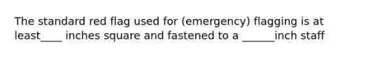 The standard red flag used for (emergency) flagging is at least____ inches square and fastened to a ______inch staff