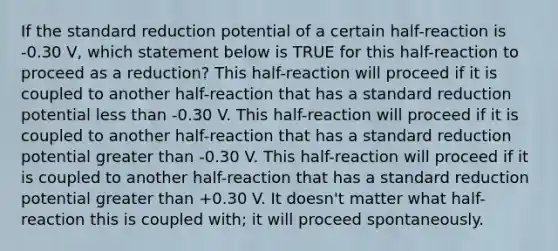 If the standard reduction potential of a certain half-reaction is -0.30 V, which statement below is TRUE for this half-reaction to proceed as a reduction? This half-reaction will proceed if it is coupled to another half-reaction that has a standard reduction potential less than -0.30 V. This half-reaction will proceed if it is coupled to another half-reaction that has a standard reduction potential greater than -0.30 V. This half-reaction will proceed if it is coupled to another half-reaction that has a standard reduction potential greater than +0.30 V. It doesn't matter what half-reaction this is coupled with; it will proceed spontaneously.