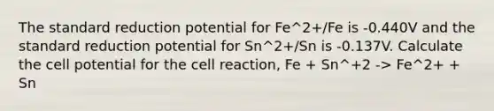 The standard reduction potential for Fe^2+/Fe is -0.440V and the standard reduction potential for Sn^2+/Sn is -0.137V. Calculate the cell potential for the cell reaction, Fe + Sn^+2 -> Fe^2+ + Sn