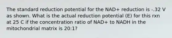 The standard reduction potential for the NAD+ reduction is -.32 V as shown. What is the actual reduction potential (E) for this rxn at 25 C if the concentration ratio of NAD+ to NADH in the mitochondrial matrix is 20:1?