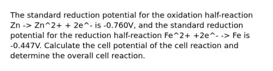 The standard reduction potential for the oxidation half-reaction Zn -> Zn^2+ + 2e^- is -0.760V, and the standard reduction potential for the reduction half-reaction Fe^2+ +2e^- -> Fe is -0.447V. Calculate the cell potential of the cell reaction and determine the overall cell reaction.