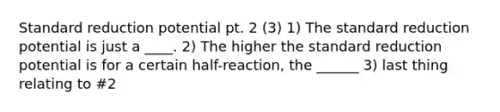 Standard reduction potential pt. 2 (3) 1) The standard reduction potential is just a ____. 2) The higher the standard reduction potential is for a certain half-reaction, the ______ 3) last thing relating to #2