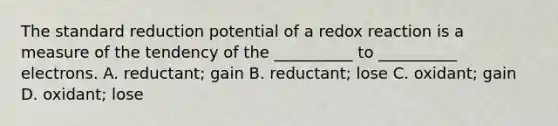 The standard reduction potential of a redox reaction is a measure of the tendency of the __________ to __________ electrons. A. reductant; gain B. reductant; lose C. oxidant; gain D. oxidant; lose