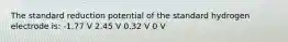 The standard reduction potential of the standard hydrogen electrode is: -1.77 V 2.45 V 0.32 V 0 V