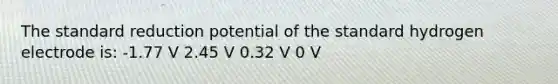 The standard reduction potential of the standard hydrogen electrode is: -1.77 V 2.45 V 0.32 V 0 V