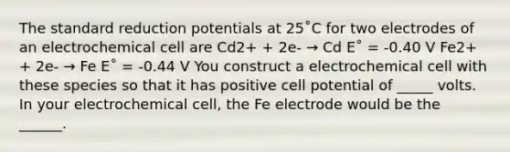 The standard reduction potentials at 25˚C for two electrodes of an electrochemical cell are Cd2+ + 2e- → Cd E˚ = -0.40 V Fe2+ + 2e- → Fe E˚ = -0.44 V You construct a electrochemical cell with these species so that it has positive cell potential of _____ volts. In your electrochemical cell, the Fe electrode would be the ______.