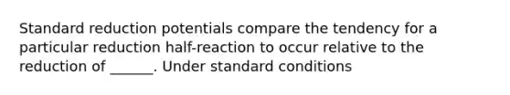 Standard reduction potentials compare the tendency for a particular reduction half-reaction to occur relative to the reduction of ______. Under standard conditions