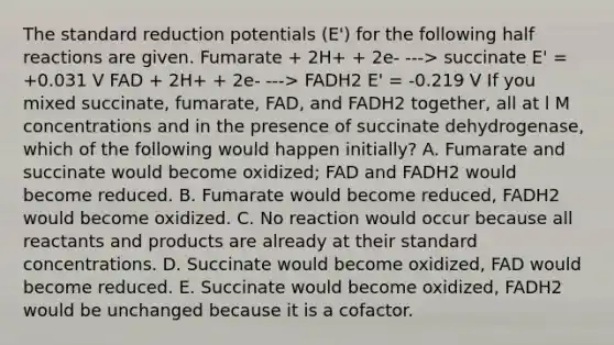 The standard reduction potentials (E') for the following half reactions are given. Fumarate + 2H+ + 2e- ---> succinate E' = +0.031 V FAD + 2H+ + 2e- ---> FADH2 E' = -0.219 V If you mixed succinate, fumarate, FAD, and FADH2 together, all at l M concentrations and in the presence of succinate dehydrogenase, which of the following would happen initially? A. Fumarate and succinate would become oxidized; FAD and FADH2 would become reduced. B. Fumarate would become reduced, FADH2 would become oxidized. C. No reaction would occur because all reactants and products are already at their standard concentrations. D. Succinate would become oxidized, FAD would become reduced. E. Succinate would become oxidized, FADH2 would be unchanged because it is a cofactor.