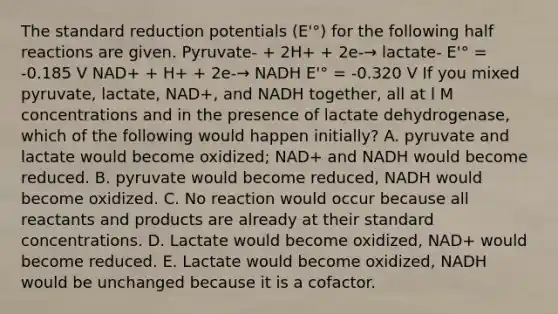 The standard reduction potentials (E'°) for the following half reactions are given. Pyruvate- + 2H+ + 2e-→ lactate- E'° = -0.185 V NAD+ + H+ + 2e-→ NADH E'° = -0.320 V If you mixed pyruvate, lactate, NAD+, and NADH together, all at l M concentrations and in the presence of lactate dehydrogenase, which of the following would happen initially? A. pyruvate and lactate would become oxidized; NAD+ and NADH would become reduced. B. pyruvate would become reduced, NADH would become oxidized. C. No reaction would occur because all reactants and products are already at their standard concentrations. D. Lactate would become oxidized, NAD+ would become reduced. E. Lactate would become oxidized, NADH would be unchanged because it is a cofactor.