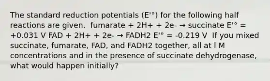 The standard reduction potentials (E'°) for the following half reactions are given. ​ fumarate + 2H+ + 2e- → succinate E'° = +0.031 V FAD + 2H+ + 2e- → FADH2 E'° = -0.219 V ​ If you mixed succinate, fumarate, FAD, and FADH2 together, all at l M concentrations and in the presence of succinate dehydrogenase, what would happen initially?