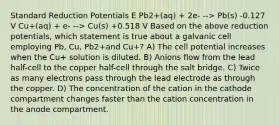 Standard Reduction Potentials E Pb2+(aq) + 2e- --> Pb(s) -0.127 V Cu+(aq) + e- --> Cu(s) +0.518 V Based on the above reduction potentials, which statement is true about a galvanic cell employing Pb, Cu, Pb2+and Cu+? A) The cell potential increases when the Cu+ solution is diluted. B) Anions flow from the lead half-cell to the copper half-cell through the salt bridge. C) Twice as many electrons pass through the lead electrode as through the copper. D) The concentration of the cation in the cathode compartment changes faster than the cation concentration in the anode compartment.