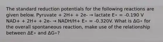 The standard reduction potentials for the following reactions are given below. Pyruvate + 2H+ + 2e- → lactate E∘ = -0.190 V NAD+ + 2H+ + 2e- → NADH/H+ E∘ = -0.320V. What is ΔG∘ for the overall spontaneous reaction, make use of the relationship between ΔE∘ and ΔG∘?