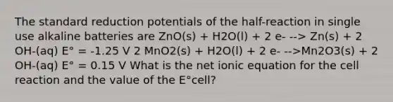 The standard reduction potentials of the half-reaction in single use alkaline batteries are ZnO(s) + H2O(l) + 2 e- --> Zn(s) + 2 OH-(aq) E° = -1.25 V 2 MnO2(s) + H2O(l) + 2 e- -->Mn2O3(s) + 2 OH-(aq) E° = 0.15 V What is the net ionic equation for the cell reaction and the value of the E°cell?