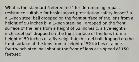 What is the standard "referee test" for determining impact resistance suitable for basic impact prescription safety lenses? a. a 1-inch steel ball dropped on the front surface of the lens from a height of 50 inches b. a 1-inch steel ball dropped on the front surface of the lens from a height of 52 inches c. a five-eighth-inch steel ball dropped on the front surface of the lens from a height of 50 inches d. a five-eighth-inch steel ball dropped on the front surface of the lens from a height of 52 inches e. a one-fourth-inch steel ball shot at the front of lens at a speed of 150 feet/sec