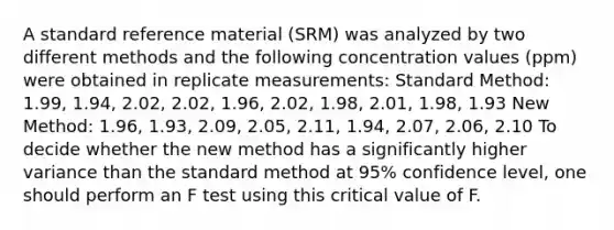 A standard reference material (SRM) was analyzed by two different methods and the following concentration values (ppm) were obtained in replicate measurements: Standard Method: 1.99, 1.94, 2.02, 2.02, 1.96, 2.02, 1.98, 2.01, 1.98, 1.93 New Method: 1.96, 1.93, 2.09, 2.05, 2.11, 1.94, 2.07, 2.06, 2.10 To decide whether the new method has a significantly higher variance than the standard method at 95% confidence level, one should perform an F test using this critical value of F.