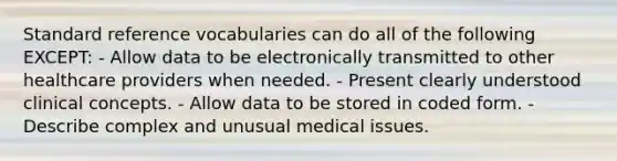 Standard reference vocabularies can do all of the following EXCEPT: - Allow data to be electronically transmitted to other healthcare providers when needed. - Present clearly understood clinical concepts. - Allow data to be stored in coded form. - Describe complex and unusual medical issues.