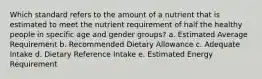 Which standard refers to the amount of a nutrient that is estimated to meet the nutrient requirement of half the healthy people in specific age and gender groups? a. Estimated Average Requirement b. Recommended Dietary Allowance c. Adequate Intake d. Dietary Reference Intake e. Estimated Energy Requirement