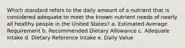 Which standard refers to the daily amount of a nutrient that is considered adequate to meet the known nutrient needs of nearly all healthy people in the United States? a. Estimated Average Requirement b. Recommended Dietary Allowance c. Adequate Intake d. Dietary Reference Intake e. Daily Value