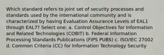 Which standard refers to joint set of security processes and standards used by the international community and is characterized by having Evaluation Assurance Levels of EAL1 through EAL7? Select one: a. Control Objectives for Information and Related Technologies (COBIT) b. Federal Information Processing Standards Publications (FIPS PUBS) c. ISO/IEC 27002 d. Common Criteria (CC) for Information Technology Security