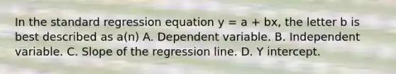 In the standard regression equation y = a + bx, the letter b is best described as a(n) A. Dependent variable. B. Independent variable. C. Slope of the regression line. D. Y intercept.