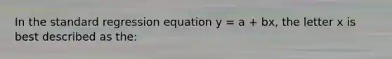 In the standard regression equation y = a + bx, the letter x is best described as the: