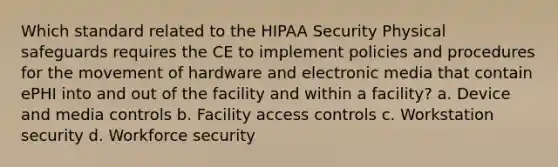 Which standard related to the HIPAA Security Physical safeguards requires the CE to implement policies and procedures for the movement of hardware and electronic media that contain ePHI into and out of the facility and within a facility? a. Device and media controls b. Facility access controls c. Workstation security d. Workforce security