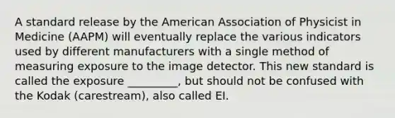 A standard release by the American Association of Physicist in Medicine (AAPM) will eventually replace the various indicators used by different manufacturers with a single method of measuring exposure to the image detector. This new standard is called the exposure _________, but should not be confused with the Kodak (carestream), also called EI.