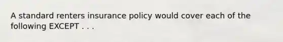 A standard renters insurance policy would cover each of the following EXCEPT . . .