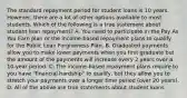 The standard repayment period for student loans is 10 years. ​ However, there are a lot of other options available to most students. Which of the following is a true statement about student loan​ repayment? A. You need to participate in the Pay As You Earn plan or the​ income-based repayment plans to qualify for the Public Loan Forgiveness Plan. B. Graduated payments allow you to make lower payments when you first graduate but the amount of the payments will increase every 2 years over a​ 10-year period. C. The​ income-based repayment plans require to you have​ "financial hardship" to​ qualify, but they allow you to stretch your payments over a longer time period​ (over 20​ years). D. All of the above are true statements about student loans