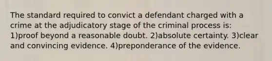 The standard required to convict a defendant charged with a crime at the adjudicatory stage of the criminal process is: 1)proof beyond a reasonable doubt. 2)absolute certainty. 3)clear and convincing evidence. 4)preponderance of the evidence.