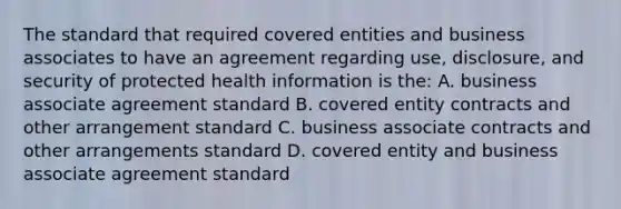 The standard that required covered entities and business associates to have an agreement regarding use, disclosure, and security of protected health information is the: A. business associate agreement standard B. covered entity contracts and other arrangement standard C. business associate contracts and other arrangements standard D. covered entity and business associate agreement standard