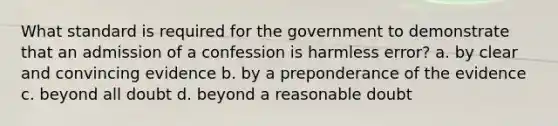 What standard is required for the government to demonstrate that an admission of a confession is harmless error? a. by clear and convincing evidence b. by a preponderance of the evidence c. beyond all doubt d. beyond a reasonable doubt