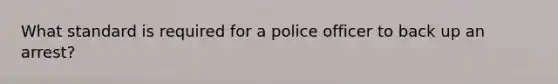 What standard is required for a police officer to back up an arrest?