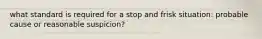 what standard is required for a stop and frisk situation: probable cause or reasonable suspicion?