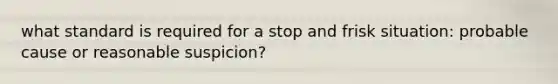 what standard is required for a stop and frisk situation: probable cause or reasonable suspicion?