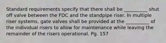 Standard requirements specify that there shall be __________ shut off valve between the FDC and the standpipe riser. In multiple riser systems, gate valves shall be provided at the __________ of the individual risers to allow for maintenance while leaving the remainder of the risers operational. Pg. 157