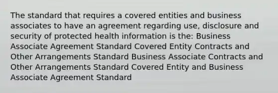 The standard that requires a covered entities and business associates to have an agreement regarding use, disclosure and security of protected health information is the: Business Associate Agreement Standard Covered Entity Contracts and Other Arrangements Standard Business Associate Contracts and Other Arrangements Standard Covered Entity and Business Associate Agreement Standard