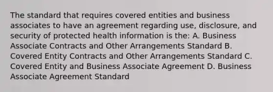 The standard that requires covered entities and business associates to have an agreement regarding use, disclosure, and security of protected health information is the: A. Business Associate Contracts and Other Arrangements Standard B. Covered Entity Contracts and Other Arrangements Standard C. Covered Entity and Business Associate Agreement D. Business Associate Agreement Standard