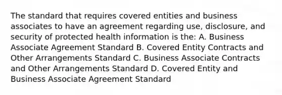 The standard that requires covered entities and business associates to have an agreement regarding use, disclosure, and security of protected health information is the: A. Business Associate Agreement Standard B. Covered Entity Contracts and Other Arrangements Standard C. Business Associate Contracts and Other Arrangements Standard D. Covered Entity and Business Associate Agreement Standard