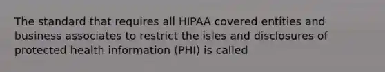 The standard that requires all HIPAA covered entities and business associates to restrict the isles and disclosures of protected health information (PHI) is called