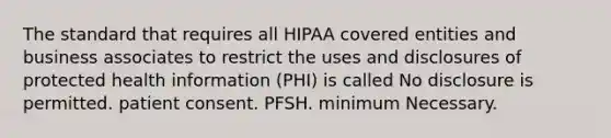 The standard that requires all HIPAA covered entities and business associates to restrict the uses and disclosures of protected health information (PHI) is called No disclosure is permitted. patient consent. PFSH. minimum Necessary.