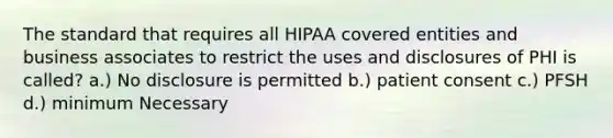 The standard that requires all HIPAA covered entities and business associates to restrict the uses and disclosures of PHI is called? a.) No disclosure is permitted b.) patient consent c.) PFSH d.) minimum Necessary