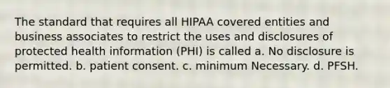 The standard that requires all HIPAA covered entities and business associates to restrict the uses and disclosures of protected health information (PHI) is called a. No disclosure is permitted. b. patient consent. c. minimum Necessary. d. PFSH.