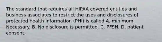 The standard that requires all HIPAA covered entities and business associates to restrict the uses and disclosures of protected health information (PHI) is called A. minimum Necessary. B. No disclosure is permitted. C. PFSH. D. patient consent.