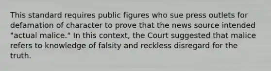 This standard requires public figures who sue press outlets for defamation of character to prove that the news source intended "actual malice." In this context, the Court suggested that malice refers to knowledge of falsity and reckless disregard for the truth.