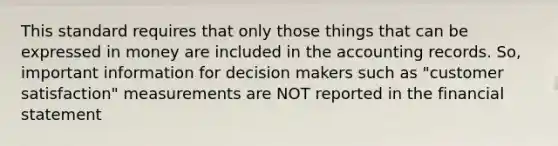 This standard requires that only those things that can be expressed in money are included in the accounting records. So, important information for decision makers such as "customer satisfaction" measurements are NOT reported in the financial statement