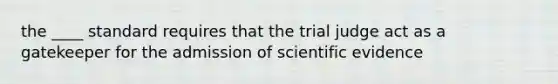 the ____ standard requires that the trial judge act as a gatekeeper for the admission of scientific evidence