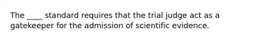 The ____ standard requires that the trial judge act as a gatekeeper for the admission of scientific evidence.