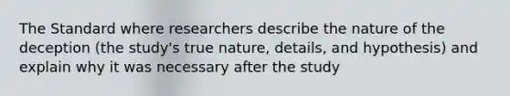 The Standard where researchers describe the nature of the deception (the study's true nature, details, and hypothesis) and explain why it was necessary after the study