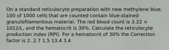 On a standard reticulocyte preparation with new methylene blue, 100 of 1000 cells that are counted contain blue-stained granulofilamentous material. The red blood count is 3.22 × 1012/L, and the hematocrit is 30%. Calculate the reticulocyte production index (RPI). For a hematocrit of 30% the Correction factor is 2. 2.7 1.5 13.4 3.4